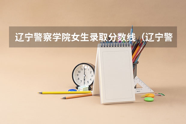 辽宁警察学院女生录取分数线（辽宁警察学院2023年招生录取线?）