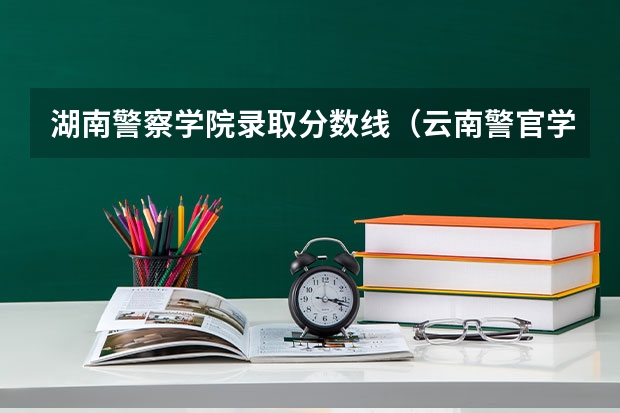 湖南警察学院录取分数线（云南警官学院分数线）