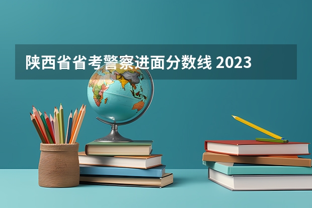陕西省省考警察进面分数线 2023陕西公务员考试最低进面分数何时出？