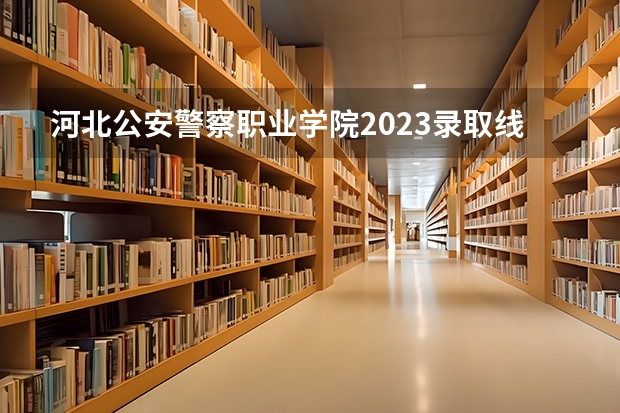 河北公安警察职业学院2023录取线 2023年河北警校录取成绩分数线？