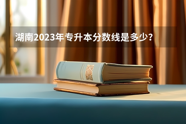 湖南2023年专升本分数线是多少？