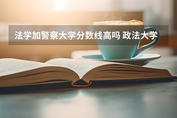 法学加警察大学分数线高吗 政法大学排名及录取分数线