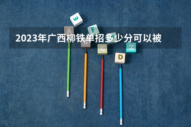 2023年广西柳铁单招多少分可以被录取