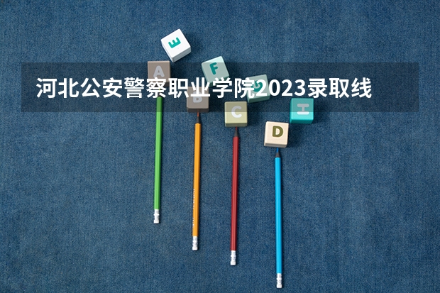 河北公安警察职业学院2023录取线 河南警察学院专科分数线