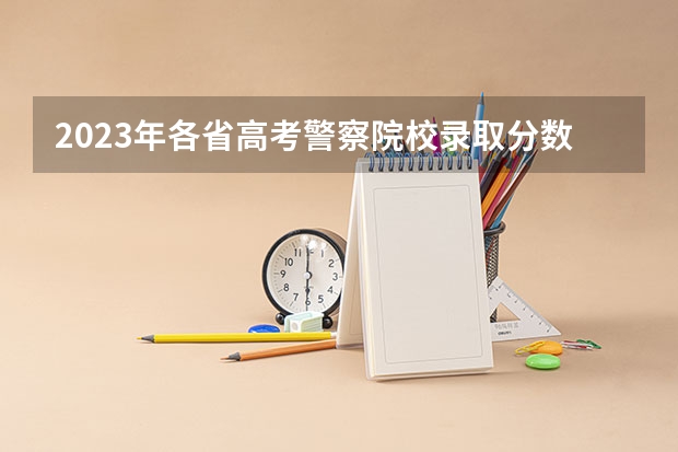 2023年各省高考警察院校录取分数线一览表（人民警察大学录取分数线）