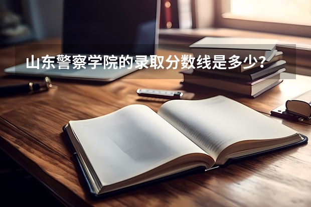 山东警察学院的录取分数线是多少？
