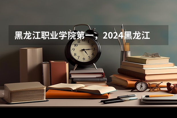 黑龙江职业学院第一，2024黑龙江省高职院校排名，黑龙江农业工程职业学院第四（2024高考志愿填报必备！12大学科门类792个本科专业目录大全！附就业方向）