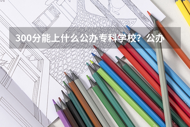 300分能上什么公办专科学校？公办大专学校推荐300分（参考）