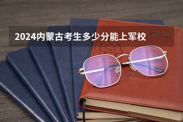 2024内蒙古考生多少分能上军校 各军校在内蒙古录取分数线