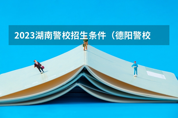 2023湖南警校招生条件（德阳警校单招条件）