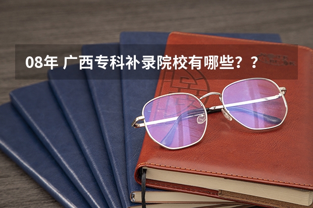 08年 广西专科补录院校有哪些？？急```````拜托拉