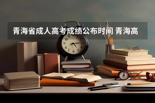 青海省成人高考成绩公布时间 青海高考准考证打印入口网址及开放时间安排