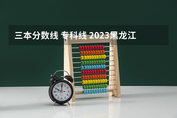 三本分数线 专科线 2023黑龙江一本二本三本的分数线