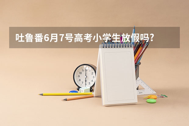 吐鲁番6月7号高考小学生放假吗?